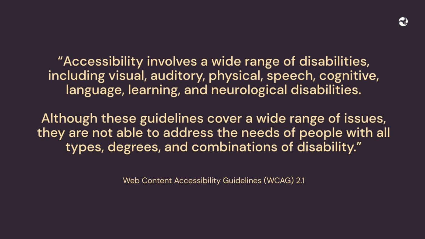 “Accessibility involves a wide range of disabilities, including visual, auditory, physical, speech, cognitive, language, learning, and neurological disabilities. Although these guidelines cover a wide range of issues, they are not able to address the needs of people with all types, degrees, and combinations of disability.” Web Content Accessibility Guidelines (WCAG) 2.1