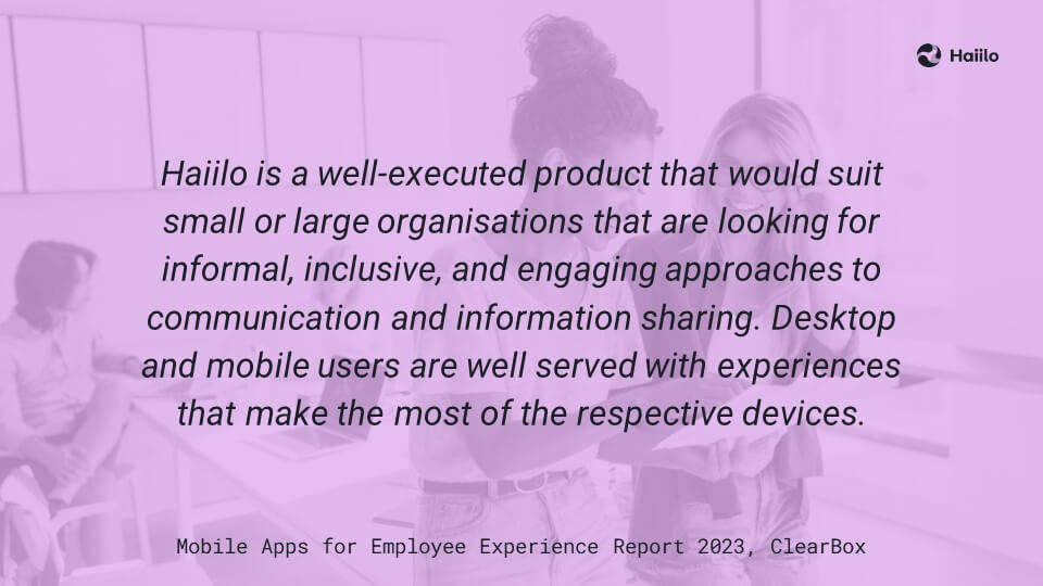 ClearBox Report: Haiilo is a well-executed product that would suit small or large organisations that are looking for informal, inclusive, and engaging approaches to communication and information sharing. Desktop and mobile users are well served with experiences that make the most of the respective devices.