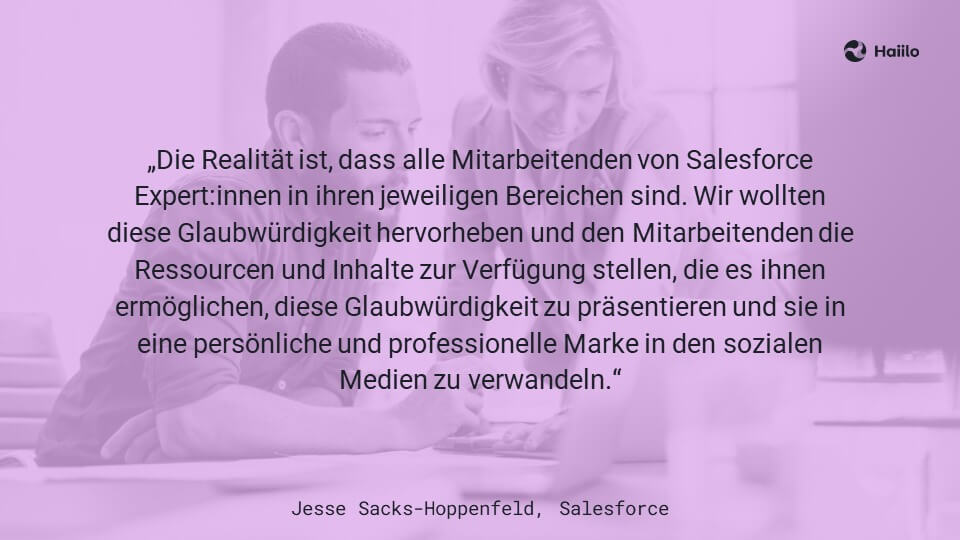 „Die Realität ist, dass alle Mitarbeitenden von Salesforce Expert:innen in ihren jeweiligen Bereichen sind. Wir wollten diese Glaubwürdigkeit hervorheben und den Mitarbeitenden die Ressourcen und Inhalte zur Verfügung stellen, die es ihnen ermöglichen, diese Glaubwürdigkeit zu präsentieren und sie in eine persönliche und professionelle Marke in den sozialen Medien zu verwandeln.“ Jesse Sacks-Hoppenfeld, Salesforce