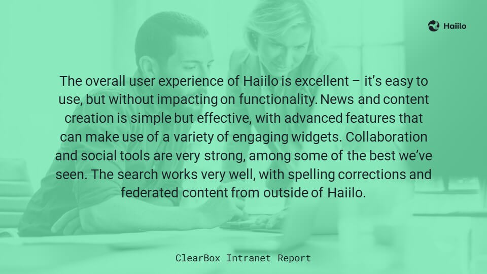 ClearBox Intranet Report: The overall user experience of Haiilo is excellent – it’s easy to use, but without impacting on functionality. News and content creation is simple but effective, with advanced features that can make use of a variety of engaging widgets. Collaboration and social tools are very strong, among some of the best we’ve seen. The search works very well, with spelling corrections and federated content from outside of Haiilo